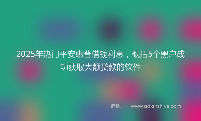 2025年热门平安惠普借钱利息，概括5个黑户成功获取大额贷款的软件
