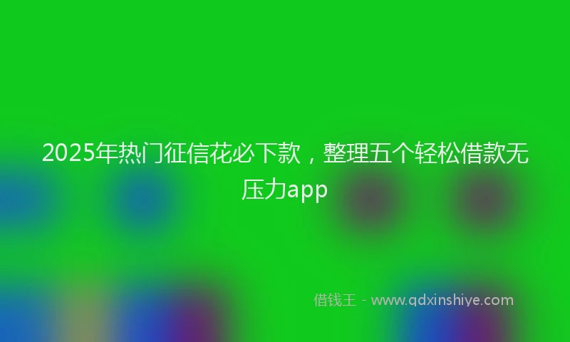 2025年热门征信花必下款，整理五个轻松借款无压力app