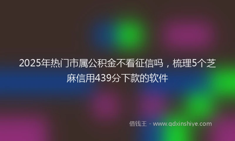 2025年热门市属公积金不看征信吗，梳理5个芝麻信用439分下款的软件