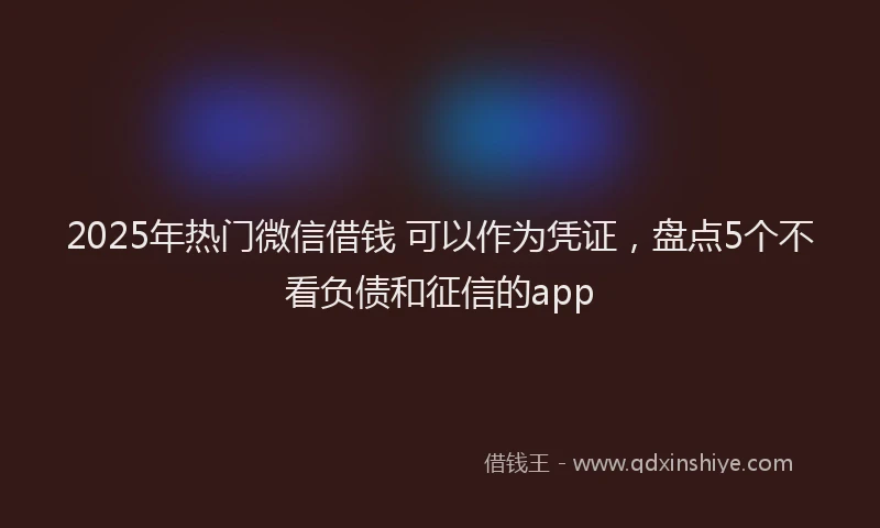 2025年热门微信借钱 可以作为凭证，盘点5个不看负债和征信的app