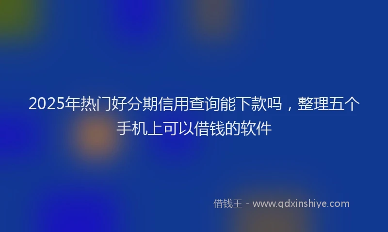 2025年热门好分期信用查询能下款吗，整理五个手机上可以借钱的软件