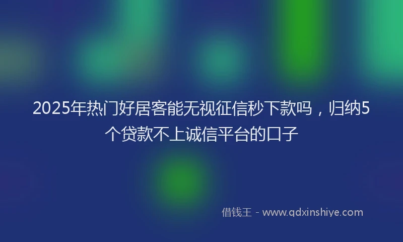 2025年热门好居客能无视征信秒下款吗，归纳5个贷款不上诚信平台的口子