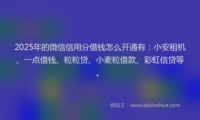 2025年的微信信用分借钱怎么开通有：小安租机、一点借钱、粒粒贷、小麦粒借款、彩虹信贷等。