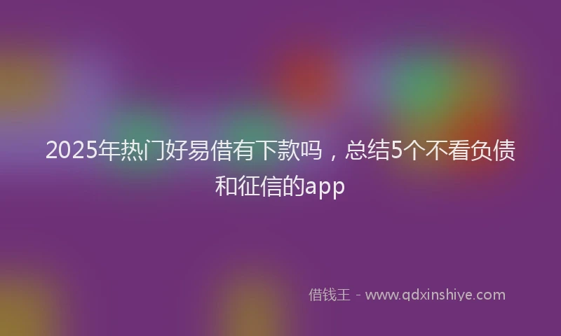 2025年热门好易借有下款吗，总结5个不看负债和征信的app