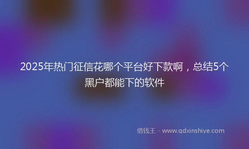2025年热门征信花哪个平台好下款啊，总结5个黑户都能下的软件