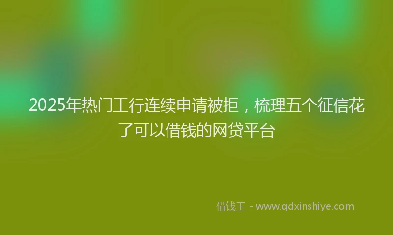 2025年热门工行连续申请被拒，梳理五个征信花了可以借钱的网贷平台