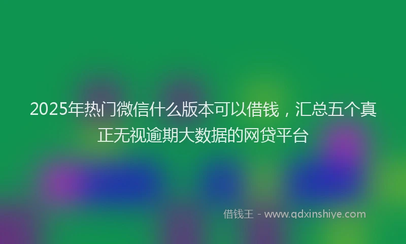 2025年热门微信什么版本可以借钱，汇总五个真正无视逾期大数据的网贷平台