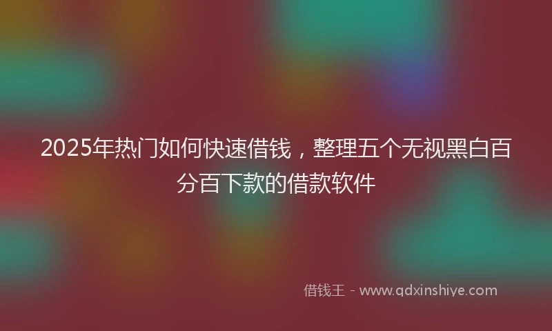 2025年热门如何快速借钱，整理五个无视黑白百分百下款的借款软件