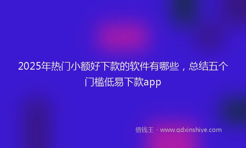 2025年热门小额好下款的软件有哪些，总结五个门槛低易下款app