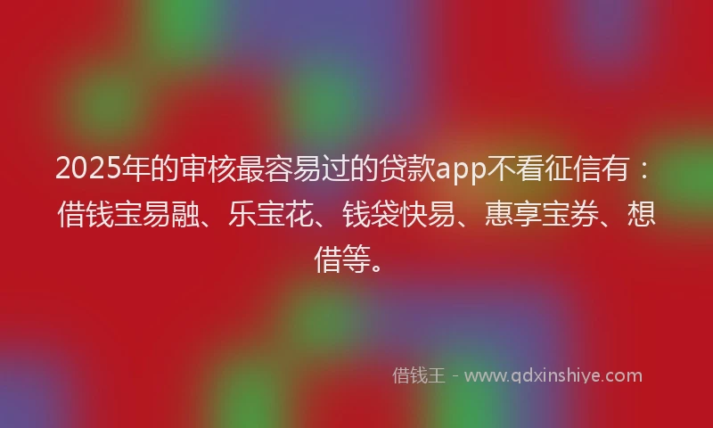 2025年的审核最容易过的贷款app不看征信有：借钱宝易融、乐宝花、钱袋快易、惠享宝券、想借等。