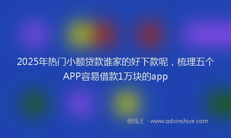 2025年热门小额贷款谁家的好下款呢，梳理五个APP容易借款1万块的app