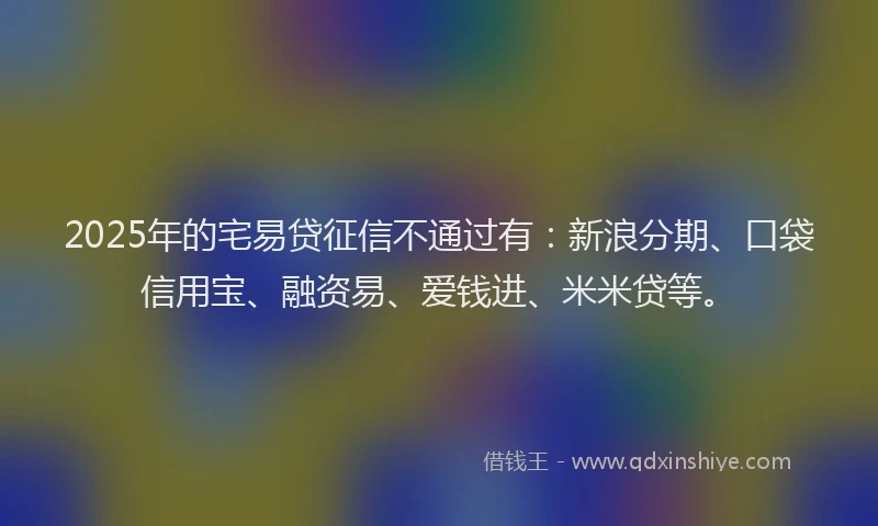 2025年的宅易贷征信不通过有：新浪分期、口袋信用宝、融资易、爱钱进、米米贷等。