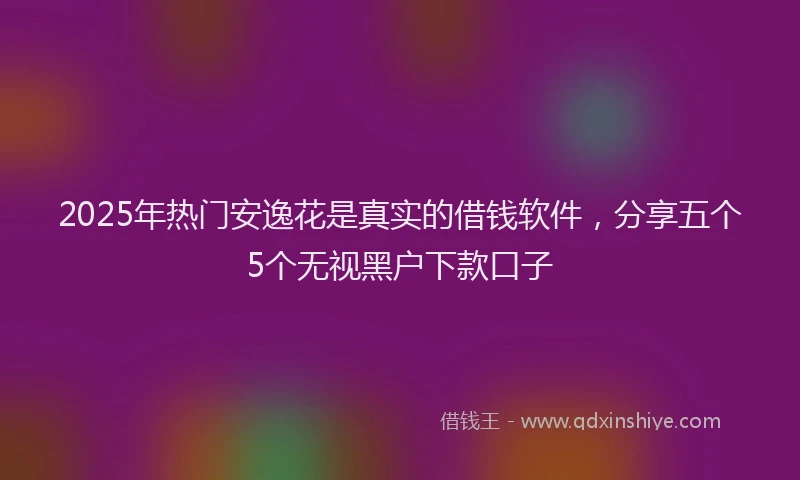 2025年热门安逸花是真实的借钱软件，分享五个5个无视黑户下款口子