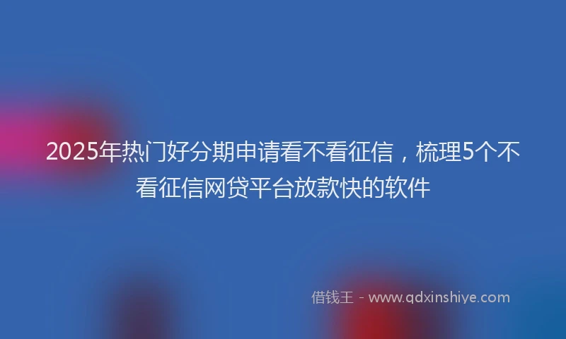 2025年热门好分期申请看不看征信，梳理5个不看征信网贷平台放款快的软件