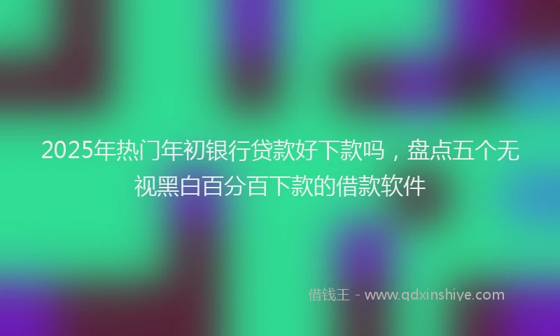 2025年热门年初银行贷款好下款吗，盘点五个无视黑白百分百下款的借款软件