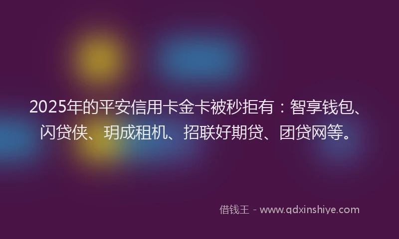 2025年的平安信用卡金卡被秒拒有：智享钱包、闪贷侠、玥成租机、招联好期贷、团贷网等。