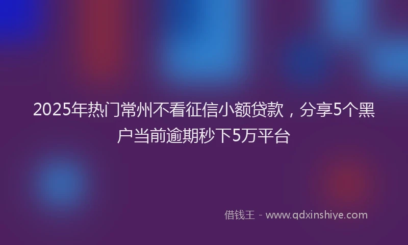 2025年热门常州不看征信小额贷款，分享5个黑户当前逾期秒下5万平台