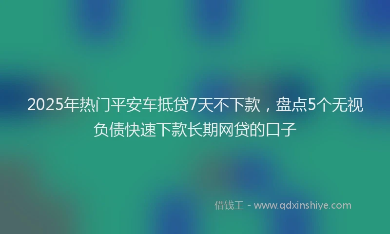 2025年热门平安车抵贷7天不下款，盘点5个无视负债快速下款长期网贷的口子