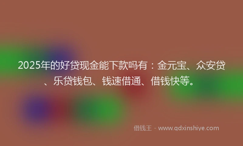 2025年的好贷现金能下款吗有：金元宝、众安贷、乐贷钱包、钱速借通、借钱快等。