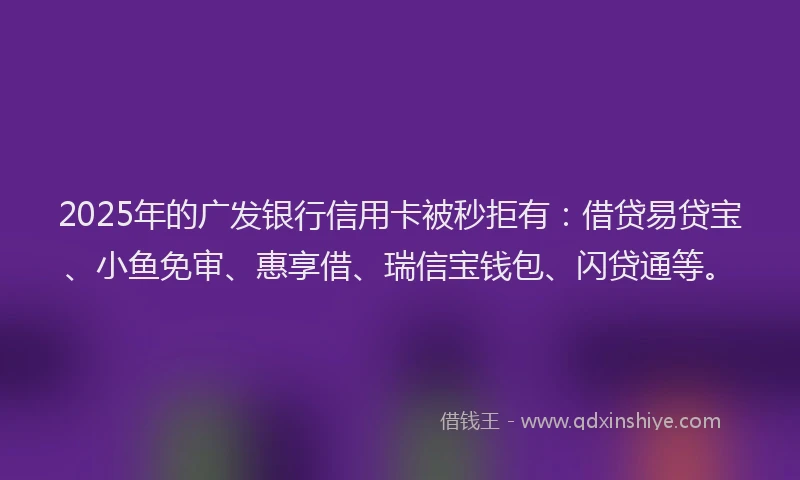2025年的广发银行信用卡被秒拒有：借贷易贷宝、小鱼免审、惠享借、瑞信宝钱包、闪贷通等。