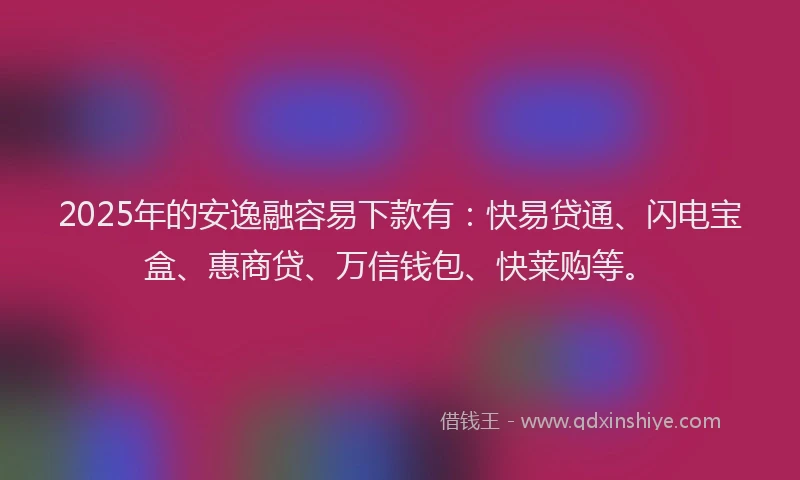 2025年的安逸融容易下款有：快易贷通、闪电宝盒、惠商贷、万信钱包、快莱购等。
