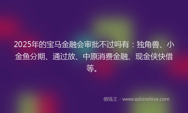 2025年的宝马金融会审批不过吗有：独角兽、小金鱼分期、通过放、中原消费金融、现金侠快借等。