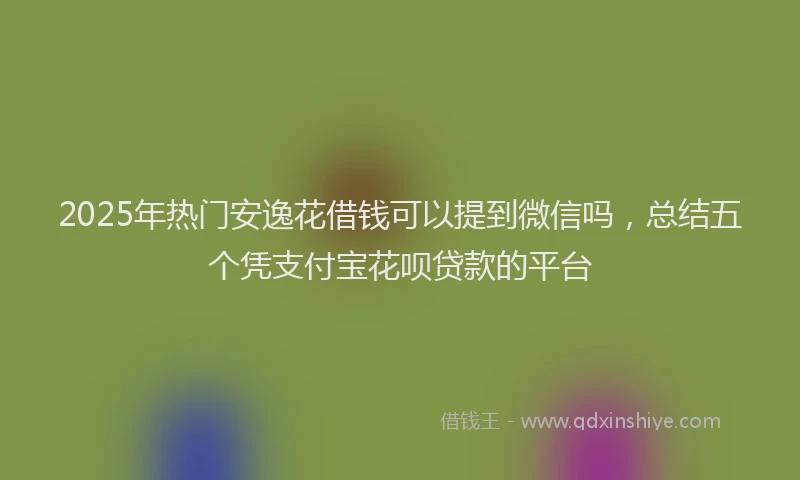 2025年热门安逸花借钱可以提到微信吗，总结五个凭支付宝花呗贷款的平台