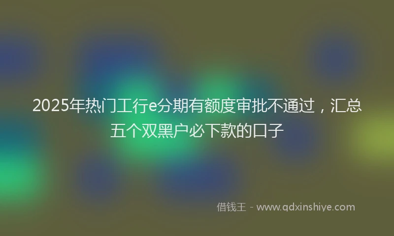 2025年热门工行e分期有额度审批不通过，汇总五个双黑户必下款的口子