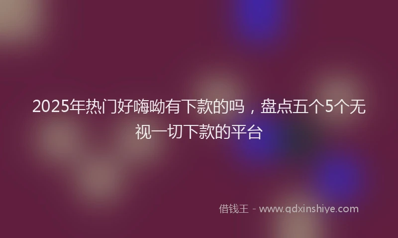 2025年热门好嗨呦有下款的吗，盘点五个5个无视一切下款的平台