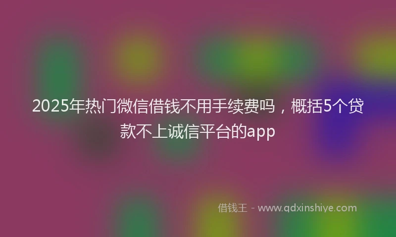 2025年热门微信借钱不用手续费吗，概括5个贷款不上诚信平台的app