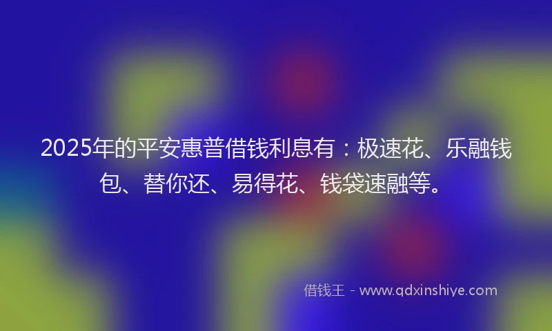 2025年的平安惠普借钱利息有：极速花、乐融钱包、替你还、易得花、钱袋速融等。