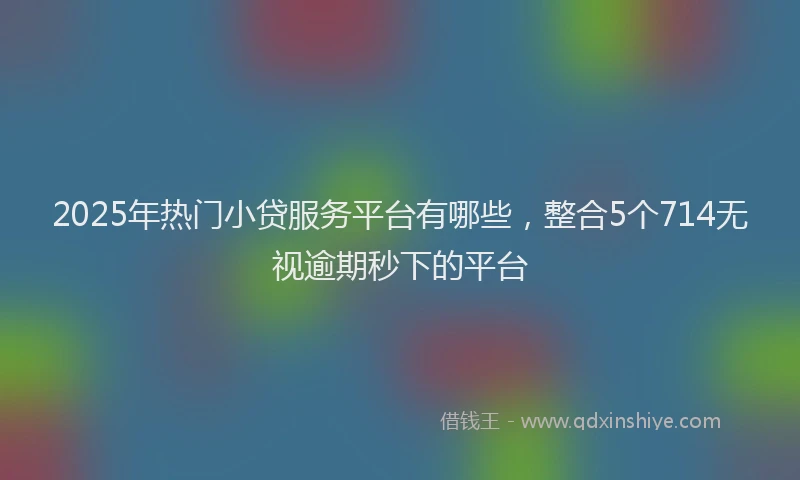 2025年热门小贷服务平台有哪些，整合5个714无视逾期秒下的平台