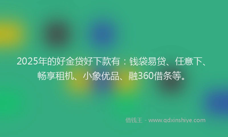2025年的好金贷好下款有：钱袋易贷、任意下、畅享租机、小象优品、融360借条等。