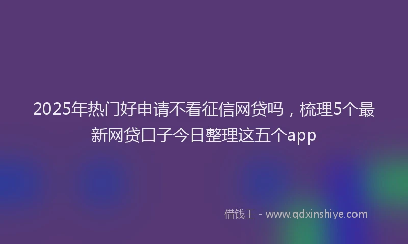 2025年热门好申请不看征信网贷吗，梳理5个最新网贷口子今日整理这五个app