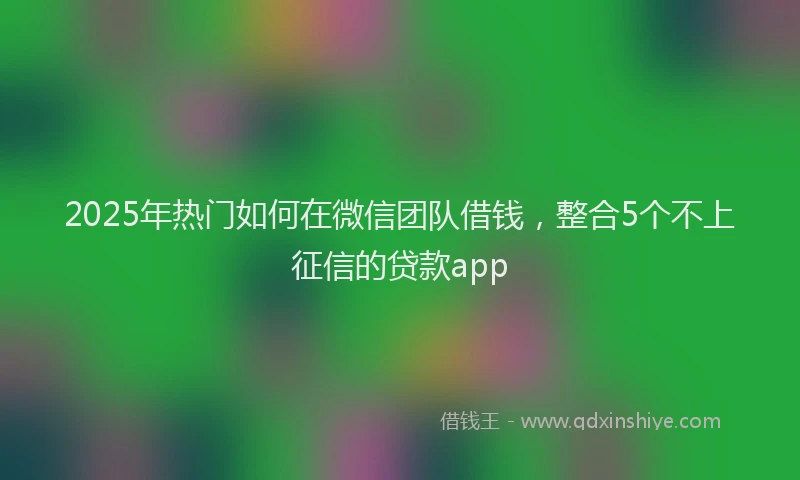 2025年热门如何在微信团队借钱，整合5个不上征信的贷款app