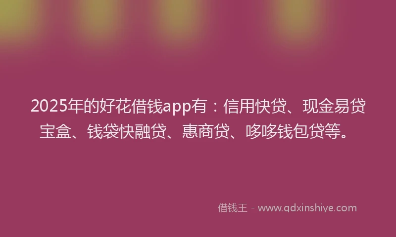 2025年的好花借钱app有：信用快贷、现金易贷宝盒、钱袋快融贷、惠商贷、哆哆钱包贷等。