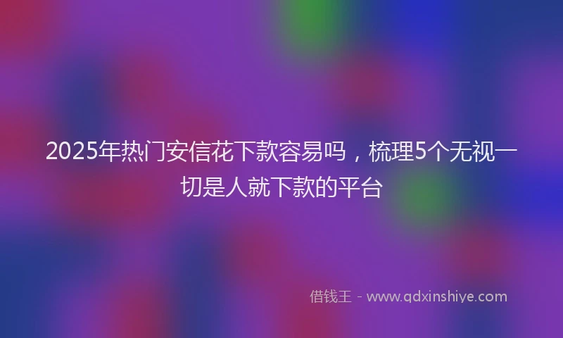 2025年热门安信花下款容易吗，梳理5个无视一切是人就下款的平台
