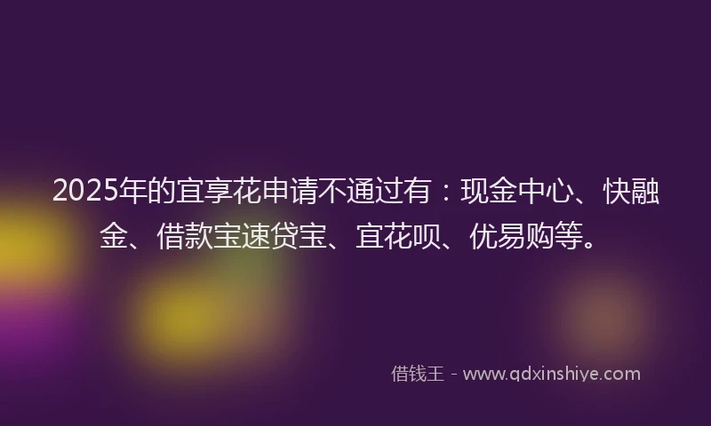 2025年的宜享花申请不通过有：现金中心、快融金、借款宝速贷宝、宜花呗、优易购等。