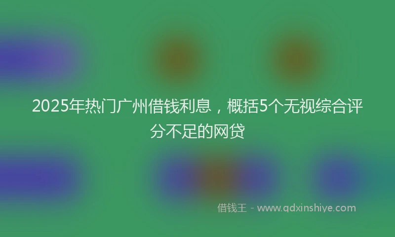 2025年热门广州借钱利息，概括5个无视综合评分不足的网贷