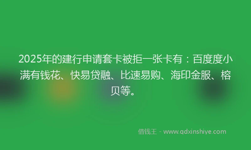 2025年的建行申请套卡被拒一张卡有：百度度小满有钱花、快易贷融、比速易购、海印金服、榕贝等。