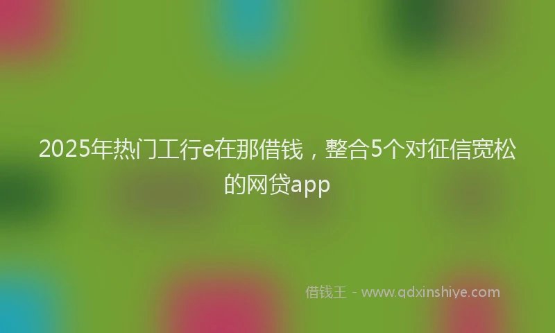 2025年热门工行e在那借钱，整合5个对征信宽松的网贷app