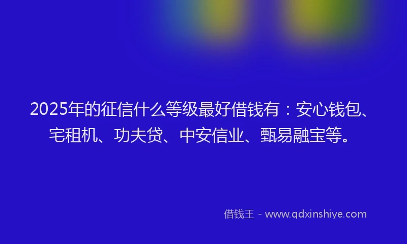 2025年的征信什么等级最好借钱有：安心钱包、宅租机、功夫贷、中安信业、甄易融宝等。