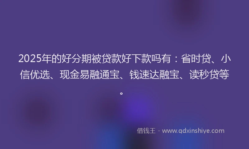 2025年的好分期被贷款好下款吗有：省时贷、小信优选、现金易融通宝、钱速达融宝、读秒贷等。