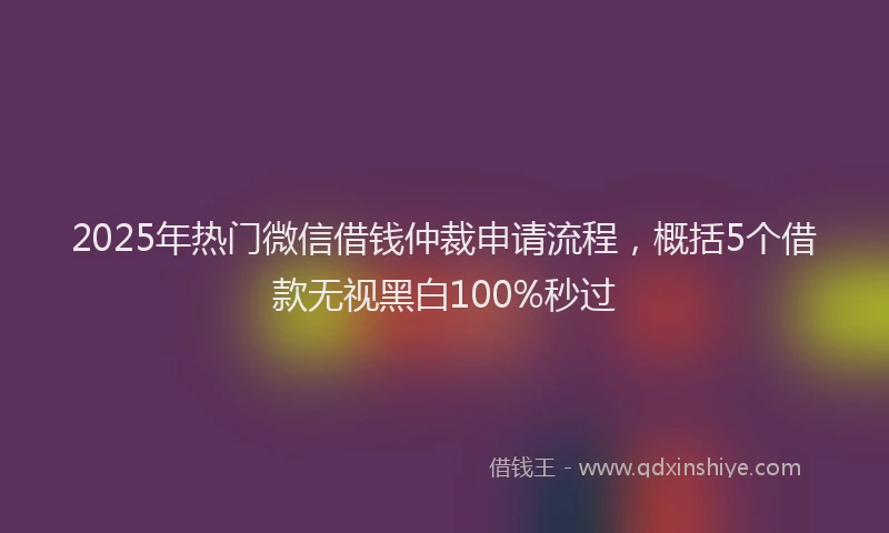2025年热门微信借钱仲裁申请流程，概括5个借款无视黑白100%秒过