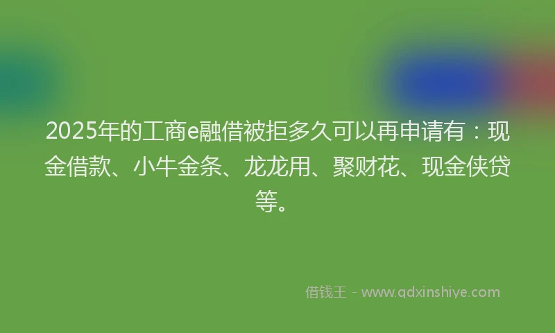 2025年的工商e融借被拒多久可以再申请有：现金借款、小牛金条、龙龙用、聚财花、现金侠贷等。