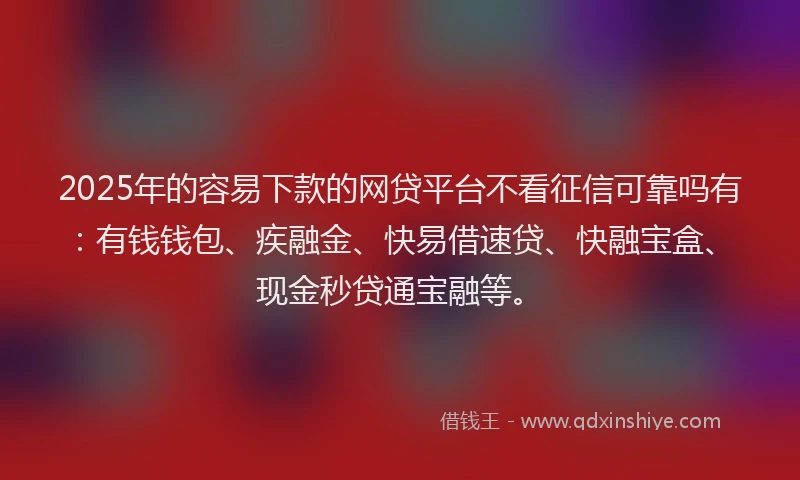 2025年的容易下款的网贷平台不看征信可靠吗有：有钱钱包、疾融金、快易借速贷、快融宝盒、现金秒贷通宝融等。