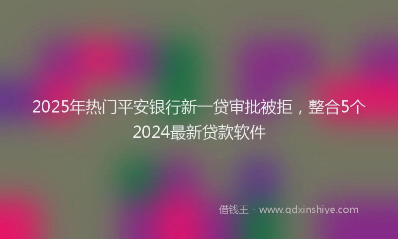 2025年热门平安银行新一贷审批被拒，整合5个2024最新贷款软件