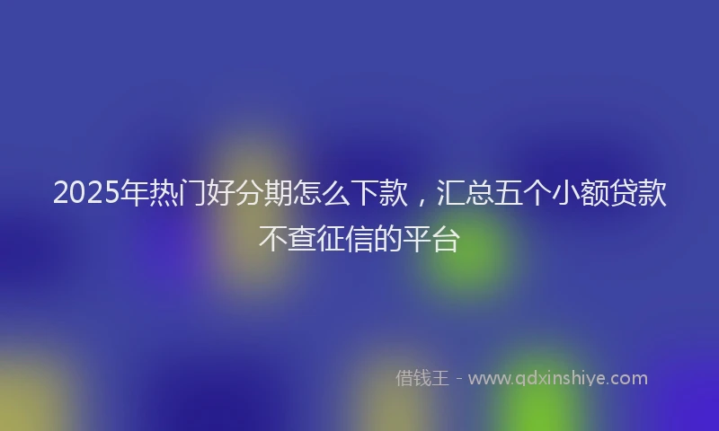 2025年热门好分期怎么下款，汇总五个小额贷款不查征信的平台
