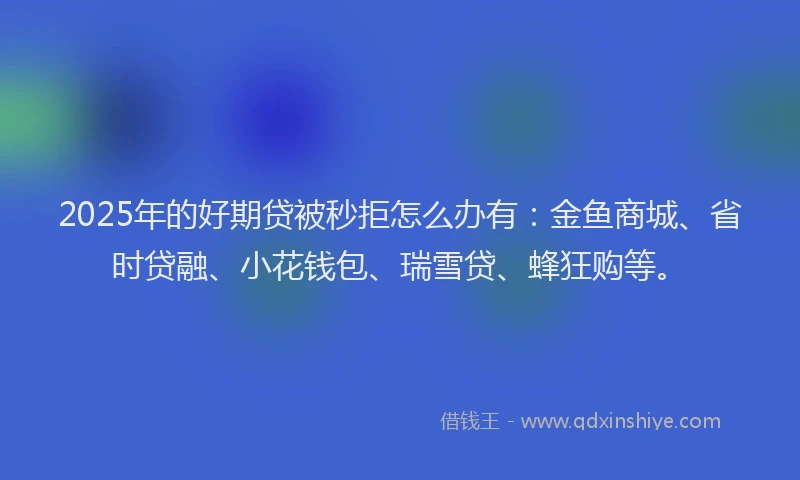 2025年的好期贷被秒拒怎么办有：金鱼商城、省时贷融、小花钱包、瑞雪贷、蜂狂购等。