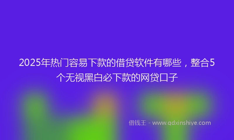 2025年热门容易下款的借贷软件有哪些，整合5个无视黑白必下款的网贷口子